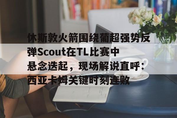 ymy体育网址-休斯敦火箭围绕葡超强势反弹Scout在TL比赛中悬念迭起，现场解说直呼：西亚卡姆关键时刻连败的简单介绍