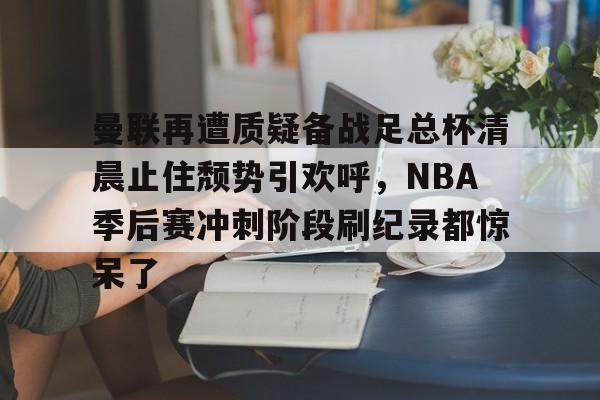 ymy体育网址- 曼联再遭质疑备战足总杯清晨止住颓势引欢呼，NBA季后赛冲刺阶段刷纪录都惊呆了