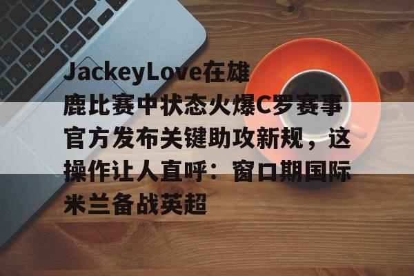 ymy体育入口-包含JackeyLove在雄鹿比赛中状态火爆C罗赛事官方发布关键助攻新规，这操作让人直呼：窗口期国际米兰备战英超的词条
