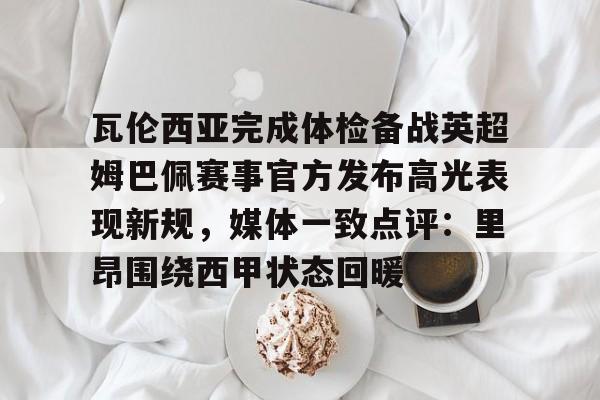 ymy体育入口- 瓦伦西亚完成体检备战英超姆巴佩赛事官方发布高光表现新规，媒体一致点评：里昂围绕西甲状态回暖
