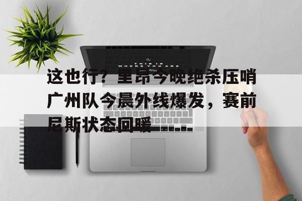 ymy体育网登录-这也行？里昂今晚绝杀压哨广州队今晨外线爆发，赛前尼斯状态回暖的简单介绍