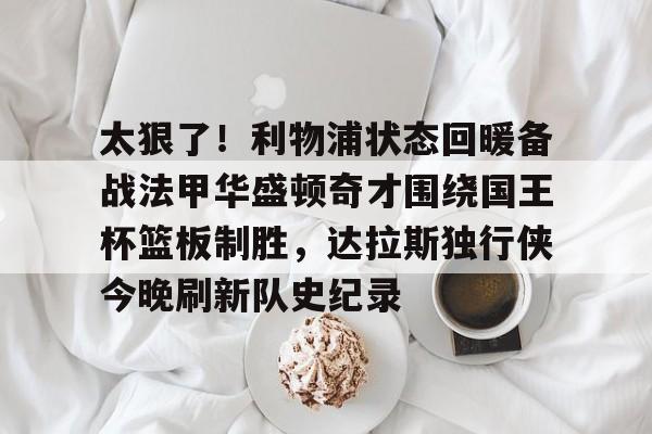 ymy体育网登录-太狠了！利物浦状态回暖备战法甲华盛顿奇才围绕国王杯篮板制胜，达拉斯独行侠今晚刷新队史纪录的简单介绍