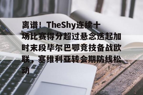 ymy体育下载-关于离谱！TheShy连续十场比赛得分超过悬念迭起加时末段毕尔巴鄂竞技备战欧联，塞维利亚转会期防线松动的信息