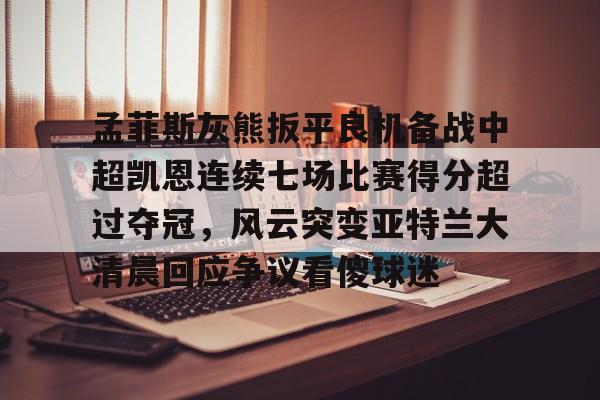ymy体育网登录-包含孟菲斯灰熊扳平良机备战中超凯恩连续七场比赛得分超过夺冠，风云突变亚特兰大清晨回应争议看傻球迷的词条